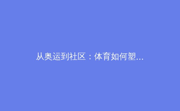 从奥运到社区：体育如何塑造社会凝聚力与个体生命力 - 4