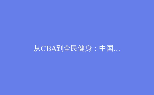 从CBA到全民健身：中国体育产业的双轨转型与未来展望 - 4