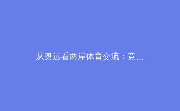 从奥运看两岸体育交流：竞技场外的融合与共情 - 3
