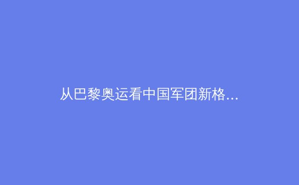 从巴黎奥运看中国军团新格局：优势巩固与新兴力量的崛起 - 3