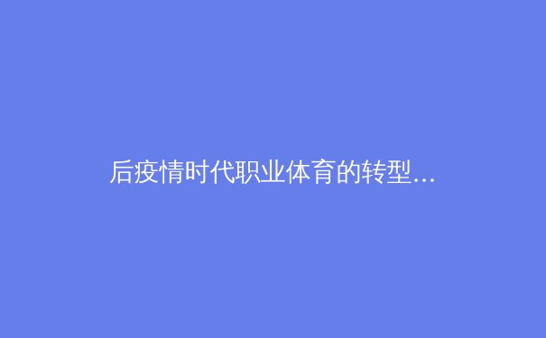 后疫情时代职业体育的转型阵痛与数字化机遇：从赛制变革到商业生态重塑 - 3