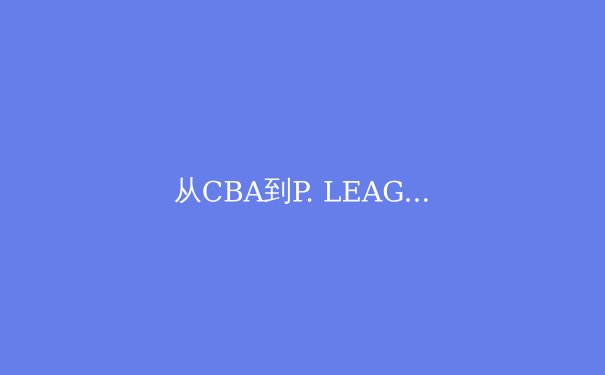 从CBA到P. LEAGUE+：两岸职业篮球竞技生态的深度对比与融合趋势 - 3