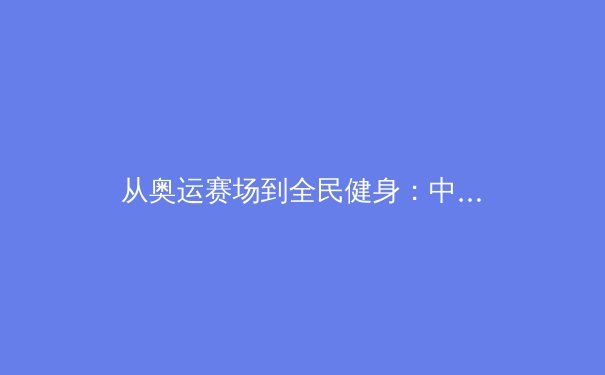 从奥运赛场到全民健身：中国体育的多元发展与未来展望 - 4